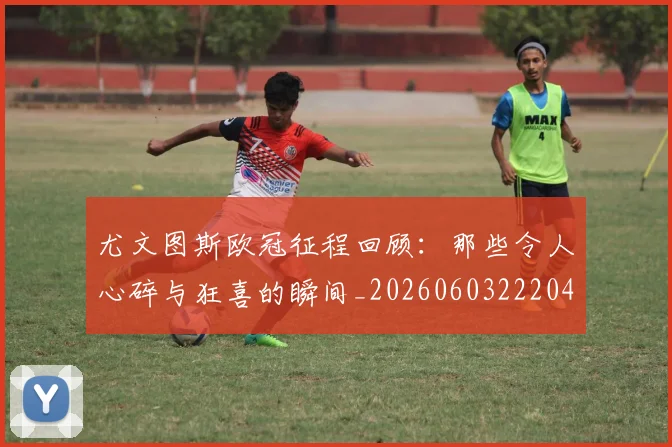尤文图斯欧冠征程回顾：那些令人心碎与狂喜的瞬间_20260603222040