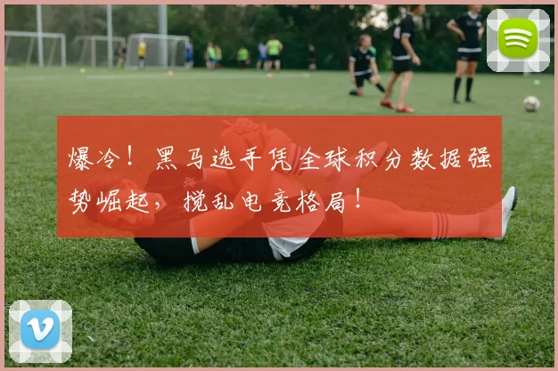 爆冷！黑马选手凭全球积分数据强势崛起，搅乱电竞格局！