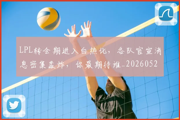 LPL转会期进入白热化，各队官宣消息密集轰炸，你最期待谁_20260529150006