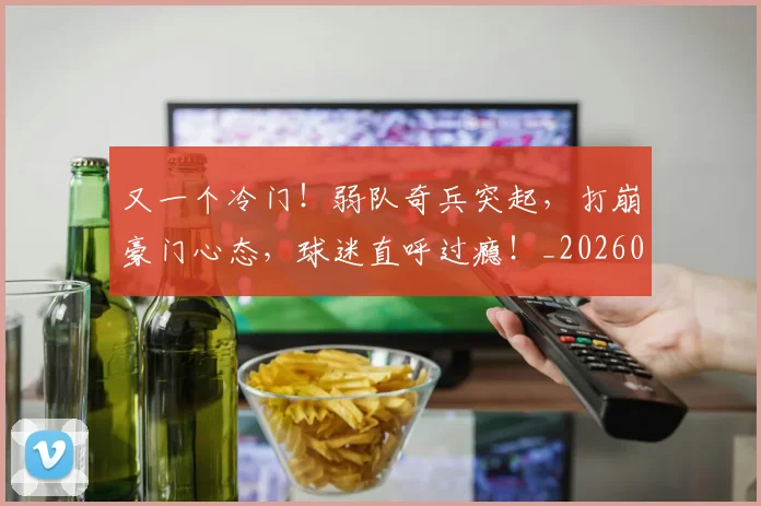 又一个冷门！弱队奇兵突起，打崩豪门心态，球迷直呼过瘾！_20260602212803