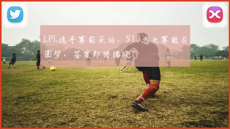 LPL选手赛前采访，S13总决赛能否圆梦，答案即将揭晓！