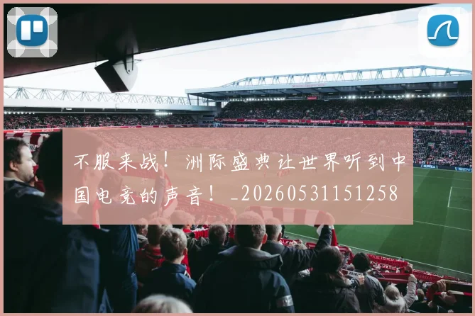 不服来战！洲际盛典让世界听到中国电竞的声音！_20260531151258