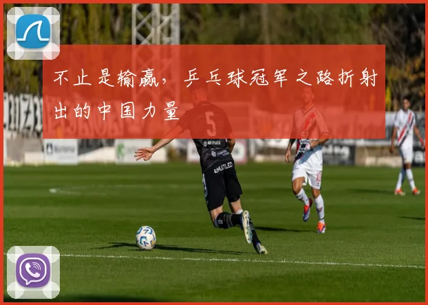 不止是输赢，乒乓球冠军之路折射出的中国力量